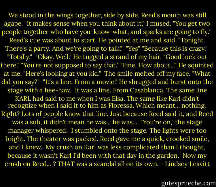 We stood in the wings together, side by side. Reed's mouth was still agape.<br />"It makes sense when you think about it," I mused. "You get two people together who have you-know-what, and sparks are going to fly." <br />Reed's cue was about to start. He pointed at me and said, "Tonight. There's a party. And we're going to talk." <br />"Yes"<br />"Because this is crazy." <br />"Totally." <br />"Okay. Well." He tugged a strand of my hair. "Good luck out there."<br />"You're not supposed to say that."<br />"Fine. How about..." He squinted at me. "Here's looking at you kid." <br />The smile melted off my face. "What did you say?" <br />"It's a line. From a movie." He shrugged and burst onto the stage with a hee-haw. <br />It was a line. From Casablanca. The same line KARL had said to me when I was Elsa. The same like Karl didn't recognize when I said it to him as Floressa. Which meant... nothing. Right? Lots of people know that line. Just because Reed said it, and Reed was a sub, it didn't mean he was... he was... <br />"You're on," the stage manager whispered. <br />I stumbled onto the stage. The lights were too bright. The theater was packed. Reed gave me a quick, crooked smile, and I knew. <br />My crush on Karl was less complicated than I thought, because it wasn't Karl I'd been with that day in the garden. <br />Now my crush on Reed... ?<br />THAT was a scandal all on its own. - Lindsey Leavitt