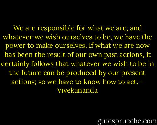 We are responsible for what we are, and whatever we wish ourselves to be, we have the power to make ourselves. If what we are now has been the result of our own past actions, it certainly follows that whatever we wish to be in the future can be produced by our present actions; so we have to know how to act. - Vivekananda