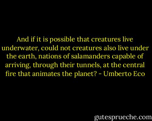 And if it is possible that creatures live underwater, could not creatures also live under the earth, nations of salamanders capable of arriving, through their tunnels, at the central fire that animates the planet? - Umberto Eco