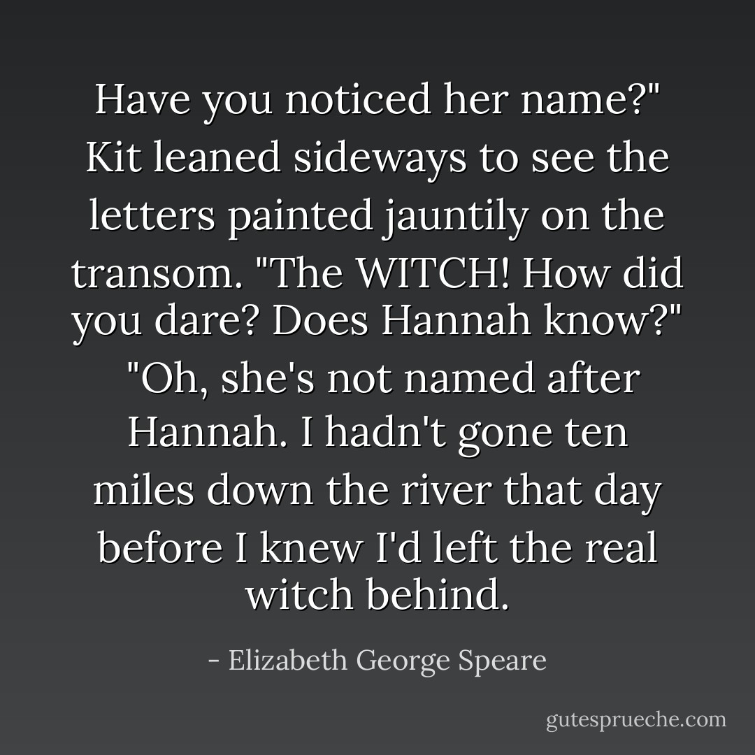Have you noticed her name?"<br />Kit leaned sideways to see the letters painted jauntily on the transom. "The WITCH! How did you dare? Does Hannah know?" <br />"Oh, she's not named after Hannah. I hadn't gone ten miles down the river that day before I knew I'd left the real witch behind. - Elizabeth George Speare