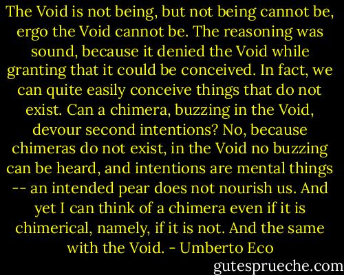 The Void is not being, but not being cannot be, ergo the Void cannot be. The reasoning was sound, because it denied the Void while granting that it could be conceived. In fact, we can quite easily conceive things that do not exist. Can a chimera, buzzing in the Void, devour second intentions? No, because chimeras do not exist, in the Void no buzzing can be heard, and intentions are mental things -- an intended pear does not nourish us. And yet I can think of a chimera even if it is chimerical, namely, if it is not. And the same with the Void. - Umberto Eco