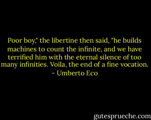 Poor boy," the libertine then said, "he builds machines to count the infinite, and we have terrified him with the eternal silence of too many infinities. Voila, the end of a fine vocation. - Umberto Eco