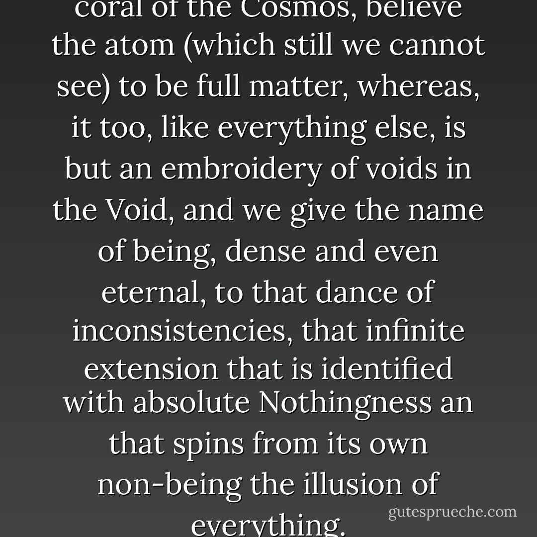 An we, inhabitants of the great coral of the Cosmos, believe the atom (which still we cannot see) to be full matter, whereas, it too, like everything else, is but an embroidery of voids in the Void, and we give the name of being, dense and even eternal, to that dance of inconsistencies, that infinite extension that is identified with absolute Nothingness an that spins from its own non-being the illusion of everything. - Umberto Eco