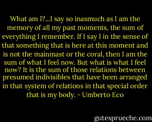 What am I?...I say so inasmuch as I am the memory of all my past moments, the sum of everything I remember. If I say I in the sense of that something that is here at this moment and is not the mainmast or the coral, then I am the sum of what I feel now. But what is what I feel now? It is the sum of those relations between presumed indivisibles that have been arranged in that system of relations in that special order that is my body. - Umberto Eco