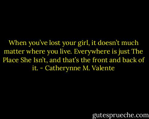 When you’ve lost your girl, it doesn’t much matter where you live. Everywhere is just The Place She Isn’t, and that’s the front and back of it. - Catherynne M. Valente