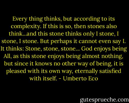Every thing thinks, but according to its complexity. If this is so, then stones also think...and this stone thinks only I stone, I stone, I stone. But perhaps it cannot even say I. It thinks: Stone, stone, stone... God enjoys being All, as this stone enjoys being almost nothing, but since it knows no other way of being, it is pleased with its own way, eternally satisfied with itself. - Umberto Eco