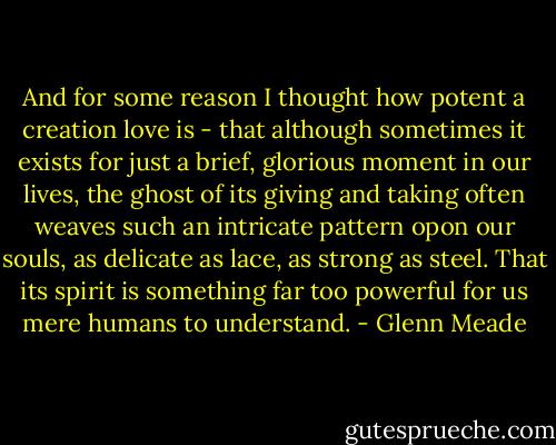 And for some reason I thought how potent a creation love is - that although sometimes it exists for just a brief, glorious moment in our lives, the ghost of its giving and taking often weaves such an intricate pattern opon our souls, as delicate as lace, as strong as steel. That its spirit is something far too powerful for us mere humans to understand. - Glenn Meade