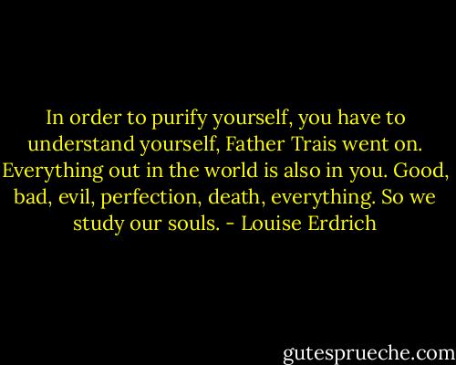 In order to purify yourself, you have to understand yourself, Father Trais went on. Everything out in the world is also in you. Good, bad, evil, perfection, death, everything. So we study our souls. - Louise Erdrich