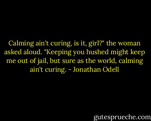 Calming ain't curing, is it, girl?" the woman asked aloud. "Keeping you hushed might keep me out of jail, but sure as the world, calming ain't curing. - Jonathan Odell