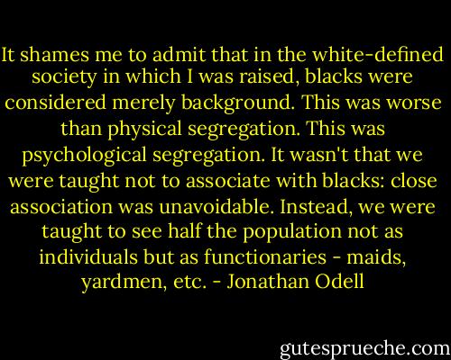 It shames me to admit that in the white-defined society in which I was raised, blacks were considered merely background. This was worse than physical segregation. This was psychological segregation. It wasn't that we were taught not to associate with blacks: close association was unavoidable. Instead, we were taught to see half the population not as individuals but as functionaries - maids, yardmen, etc. - Jonathan Odell