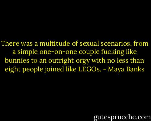 There was a multitude of sexual scenarios, from a<br />simple one-on-one couple fucking like bunnies to an<br />outright orgy with no less than eight people joined like<br />LEGOs. - Maya Banks