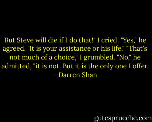 But Steve will die if I do that!" I cried.<br />"Yes," he agreed. "It is your assistance or his life."<br />"That's not much of a choice," I grumbled.<br />"No," he admitted, "it is not. But it is the only one I offer. - Darren Shan