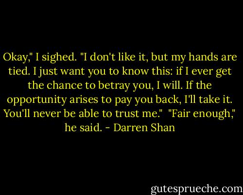 Okay," I sighed. "I don't like it, but my hands are tied. I just want you to know this: if I ever get the chance to betray you, I will. If the opportunity arises to pay you back, I'll take it. You'll never be able to trust me."<br /><br />"Fair enough," he said. - Darren Shan