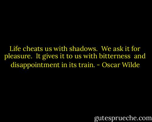 Life cheats us with shadows. <br />We ask it for pleasure. <br />It gives it to us with bitterness <br />and disappointment in its train. - Oscar Wilde