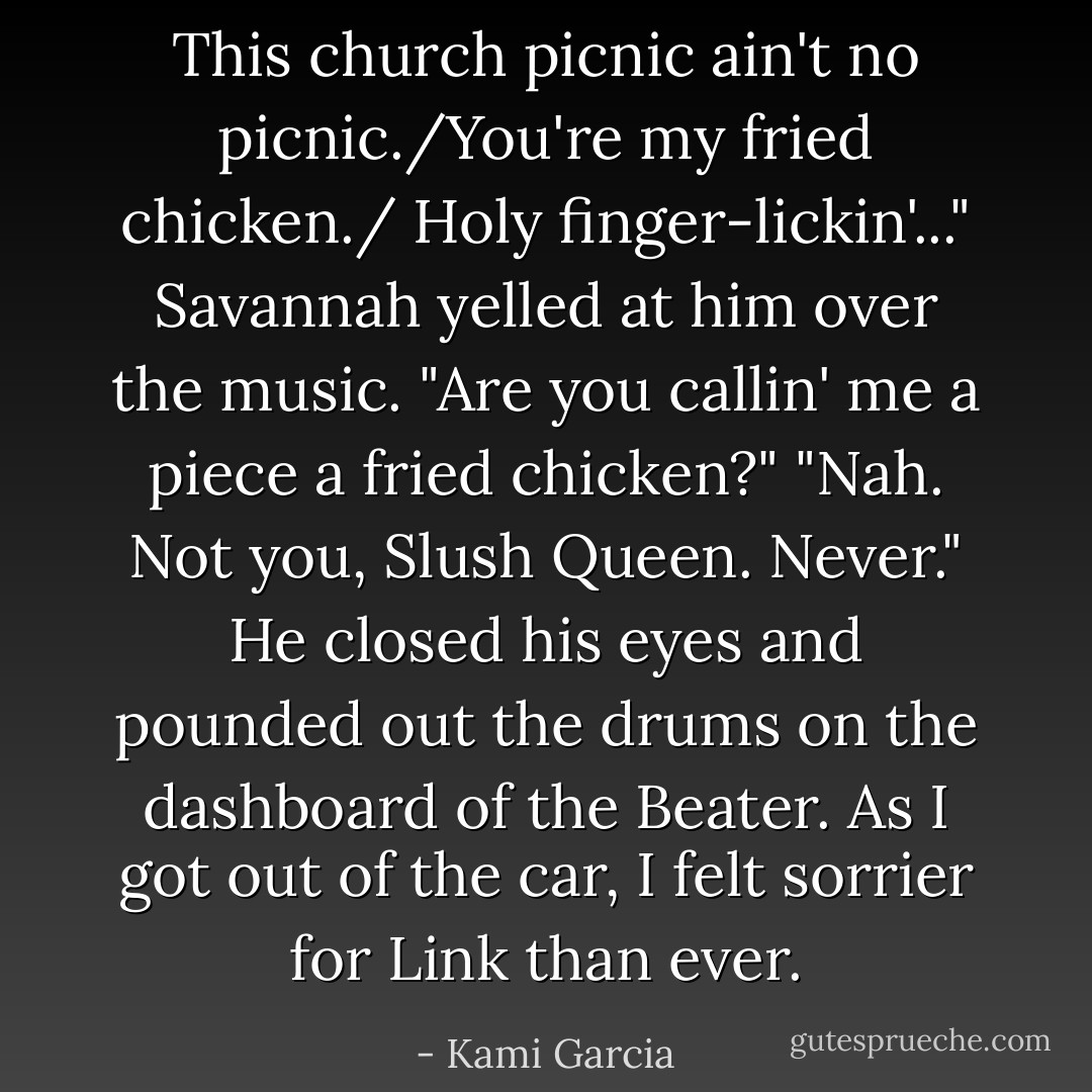 This church picnic ain't no picnic./You're my fried chicken./ Holy finger-lickin'..."<br />Savannah yelled at him over the music. "Are you callin' me a piece a fried chicken?"<br />"Nah. Not you, Slush Queen. Never." He closed his eyes and pounded out the drums on the dashboard of the Beater. As I got out of the car, I felt sorrier for Link than ever. - Kami Garcia