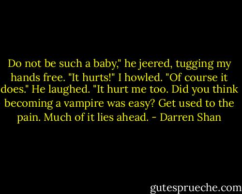 Do not be such a baby," he jeered, tugging my hands free.<br />"It hurts!" I howled.<br />"Of course it does." He laughed. "It hurt me too. Did you think becoming a vampire was easy? Get used to the pain. Much of it lies ahead. - Darren Shan