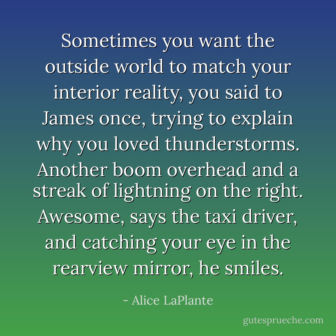 Sometimes you want the outside world to match your interior reality, you said to James once, trying to explain why you loved thunderstorms. Another boom overhead and a streak of lightning on the right. Awesome, says the taxi driver, and catching your eye in the rearview mirror, he smiles. - Alice LaPlante