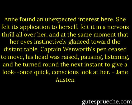 Anne found an unexpected interest here. She felt its application to herself, felt it in a nervous thrill all over her, and at the same moment that her eyes instinctively glanced toward the distant table, Captain Wenworth's pen ceased to move, his head was raised, pausing, listening, and he turned round the next instant to give a look--once quick, conscious look at her. - Jane Austen