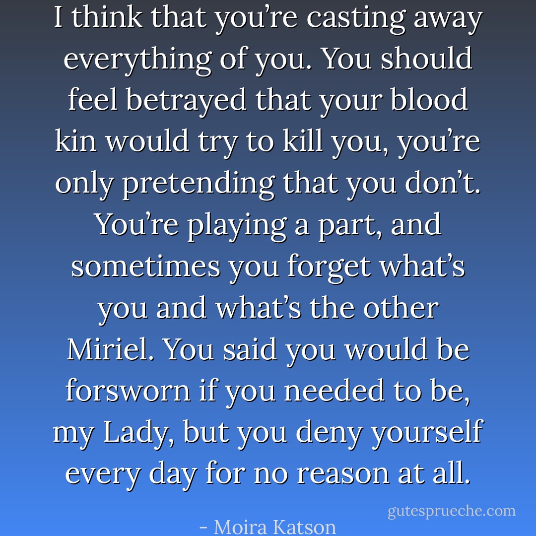 I think that you’re casting away everything of you. You should feel betrayed that your blood kin would try to kill you, you’re only pretending that you don’t. You’re playing a part, and sometimes you forget what’s you and what’s the other Miriel. You said you would be forsworn if you needed to be, my Lady, but you deny yourself every day for no reason at all. - Moira Katson