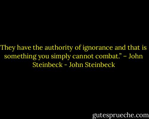 They have the authority of ignorance and that is something you simply cannot combat.” – John Steinbeck - John Steinbeck