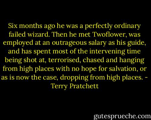 Six months ago he was a perfectly ordinary failed wizard. Then he met Twoflower, was employed at an outrageous salary as his guide, and has spent most of the intervening time being shot at, terrorised, chased and hanging from high places with no hope for salvation, or as is now the case, dropping from high places. - Terry Pratchett