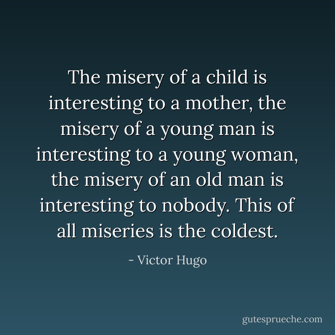 The misery of a child is interesting to a mother, the misery of a young man is interesting to a young woman, the misery of an old man is interesting to nobody. This of all miseries is the coldest. - Victor Hugo