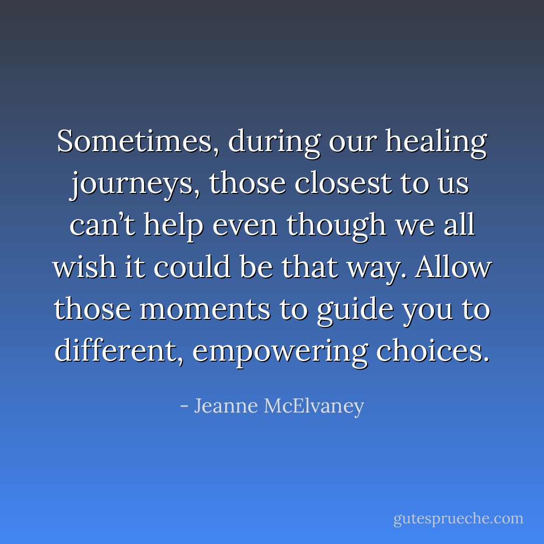 Sometimes, during our healing journeys, those closest to us can’t help even though we all wish it could be that way. Allow those moments to guide you to different, empowering choices. - Jeanne McElvaney