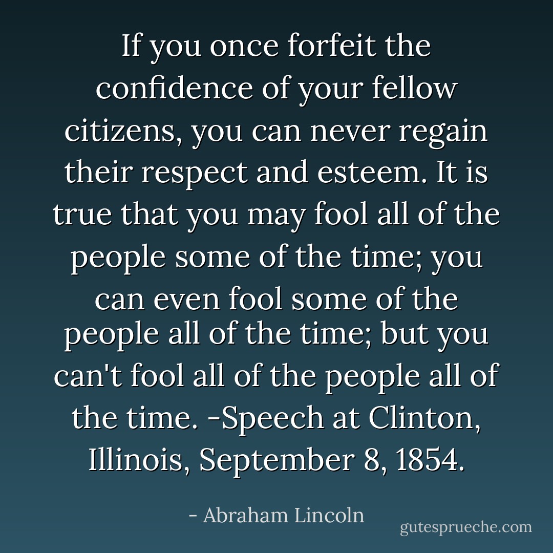 If you once forfeit the confidence of your fellow citizens, you can never regain their respect and esteem. It is true that you may fool all of the people some of the time; you can even fool some of the people all of the time; but you can't fool all of the people all of the time. -Speech at Clinton, Illinois, September 8, 1854. - Abraham Lincoln