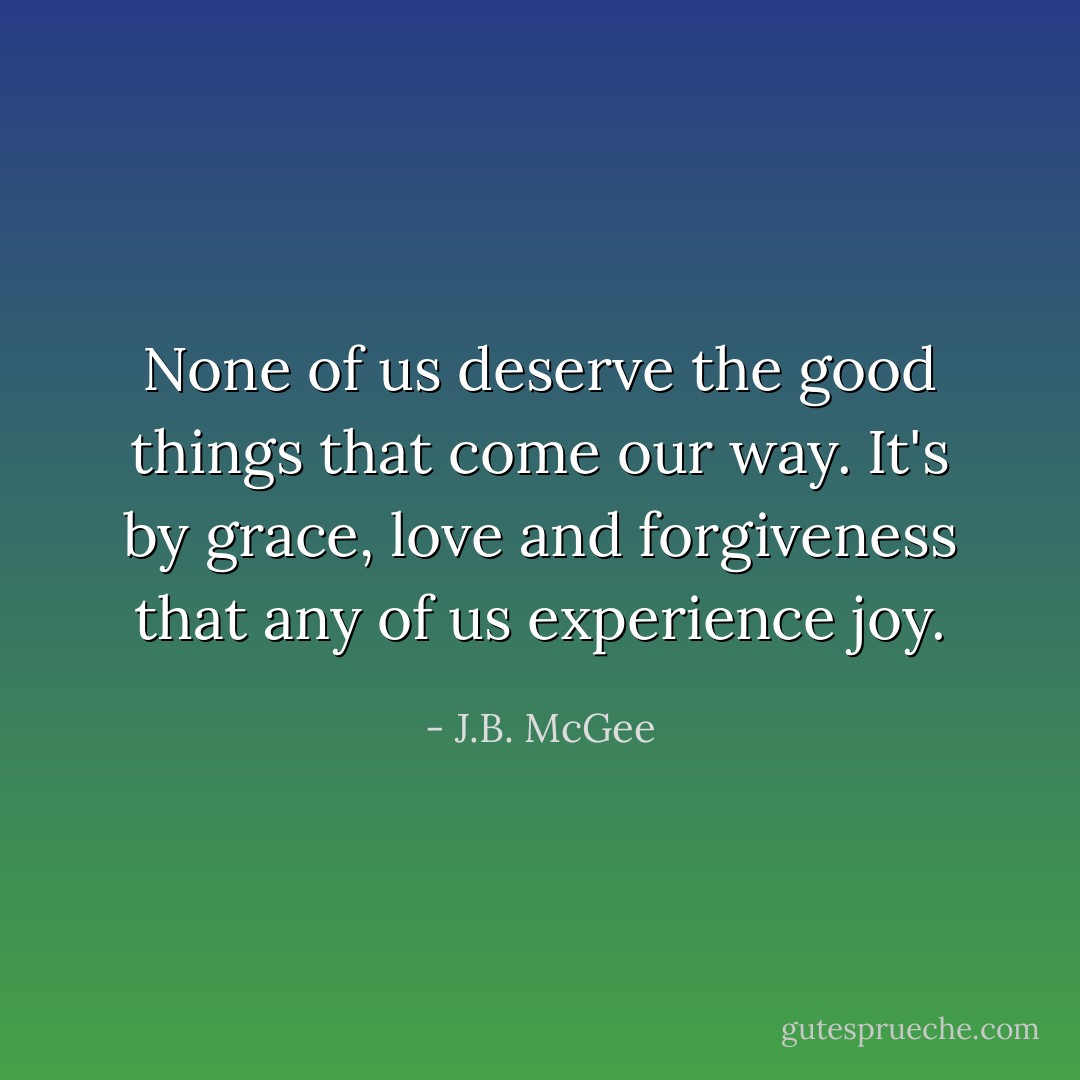 None of us deserve the good things that come our way. It's by grace, love and forgiveness that any of us experience joy. - J.B. McGee