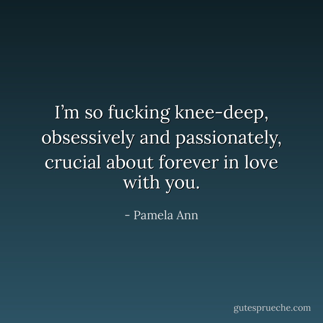 I’m so fucking knee-deep, obsessively and passionately, crucial about forever in love with you. - Pamela Ann