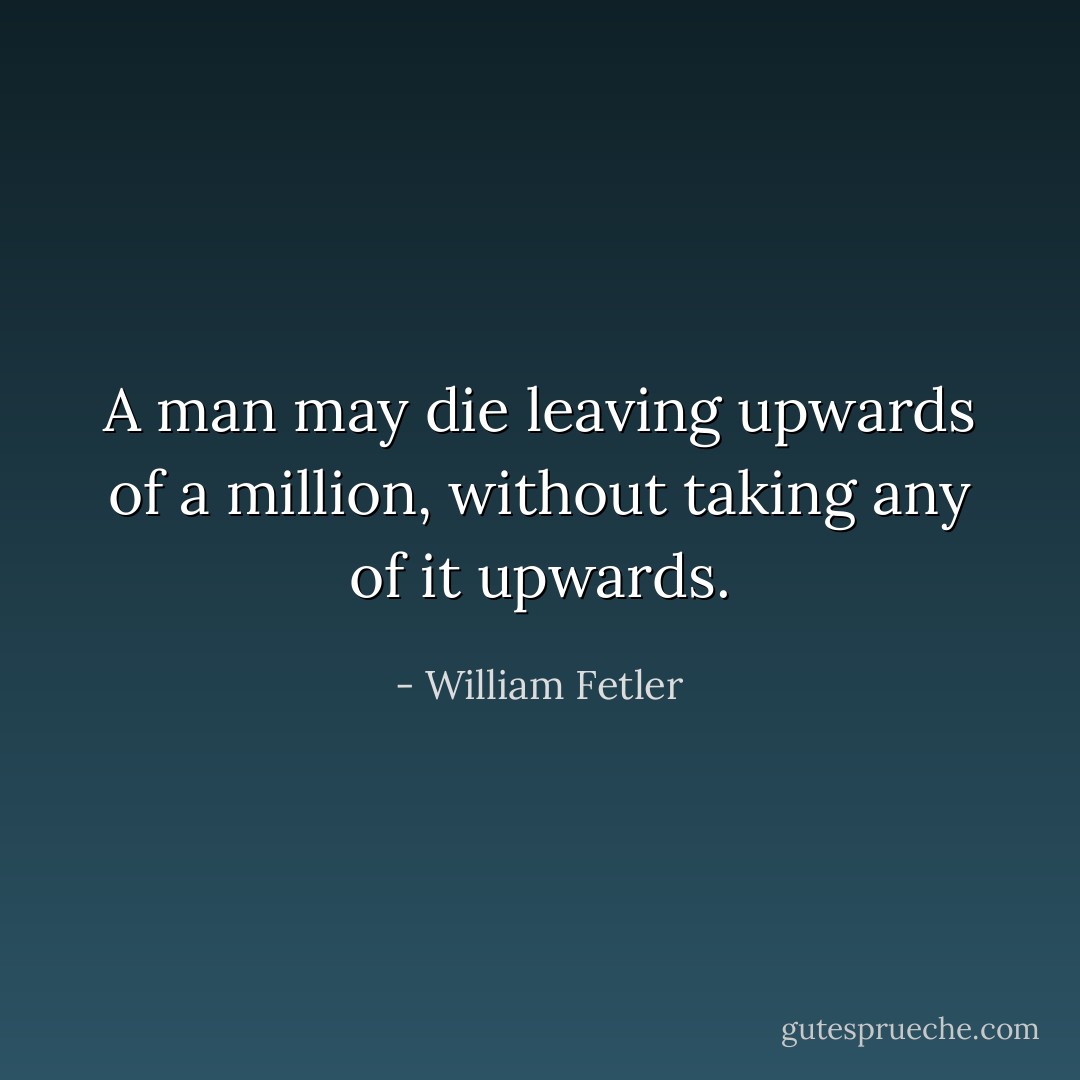 A man may die leaving upwards of a million, without taking any of it upwards. - William Fetler