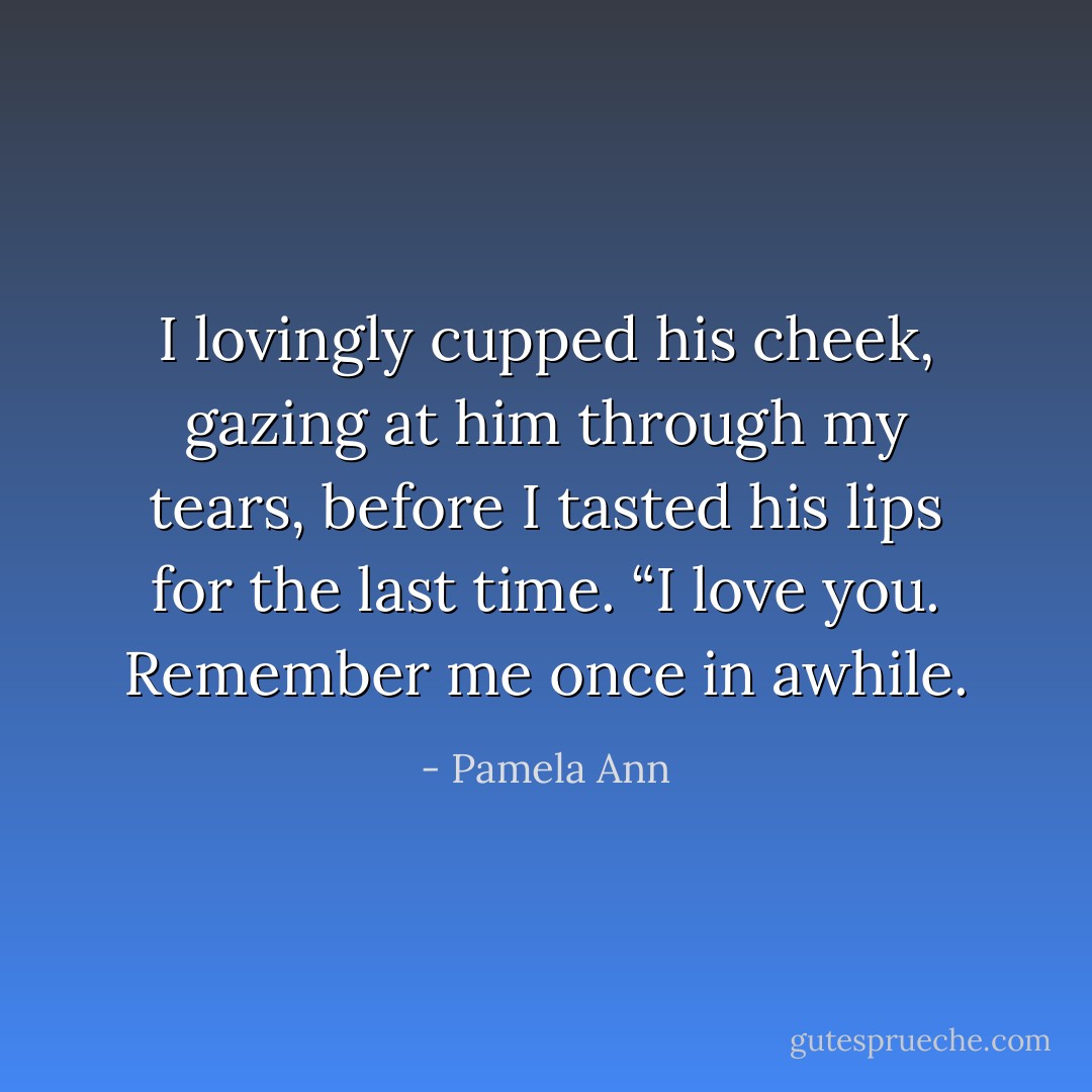 I lovingly cupped his cheek, gazing at him through my tears, before I tasted his lips for the last time. “I love you. Remember me once in awhile. - Pamela Ann