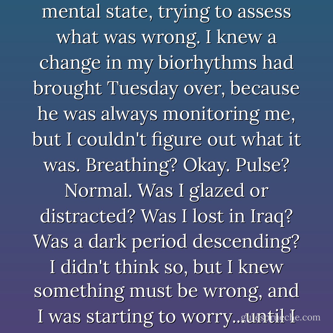 A few days later, Tuesday quietly crossed our apartment as I read a book and, after a nudge against my arm, put his head on my lap. As always, I immediately checked my mental state, trying to assess what was wrong. I knew a change in my biorhythms had brought Tuesday over, because he was always monitoring me, but I couldn't figure out what it was. Breathing? Okay. Pulse? Normal. Was I glazed or distracted? Was I lost in Iraq? Was a dark period descending? I didn't think so, but I knew something must be wrong, and I was starting to worry...until I looked into Tuesday's eyes. They were staring at me softly from under those big eyebrows, and there was nothing in them but love. - Luis Carlos Montalván
