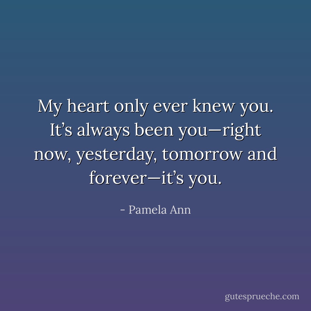 My heart only ever knew you. It’s always been you—right now, yesterday, tomorrow and forever—it’s you. - Pamela Ann