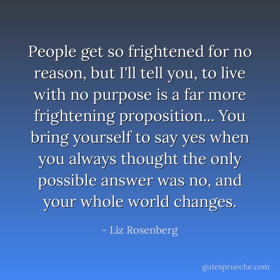 People get so frightened for no reason, but I'll tell you, to live with no purpose is a far more frightening proposition... You bring yourself to say yes when you always thought the only possible answer was no, and your whole world changes. - Liz Rosenberg
