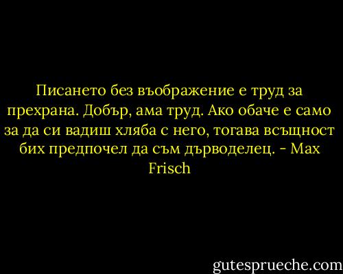 Писането без въображение е труд за прехрана. Добър, ама труд. Ако обаче е само за да си вадиш хляба с него, тогава всъщност бих предпочел да съм дърводелец. - Max Frisch