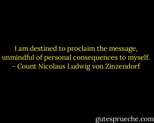 I am destined to proclaim the message, unmindful of personal consequences to myself. - Count Nicolaus Ludwig von Zinzendorf
