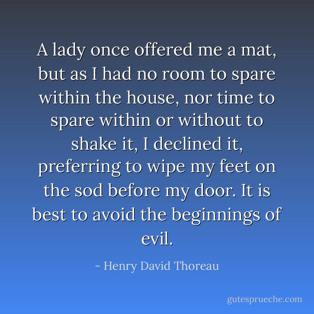 A lady once offered me a mat, but as I had no room to spare within the house, nor time to spare within or without to shake it, I declined it, preferring to wipe my feet on the sod before my door. It is best to avoid the beginnings of evil. - Henry David Thoreau