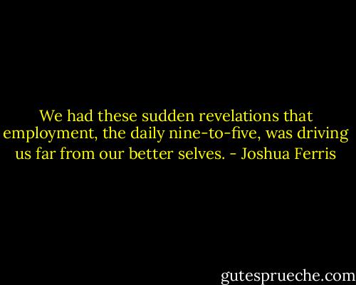 We had these sudden revelations that employment, the daily nine-to-five, was driving us far from our better selves. - Joshua Ferris