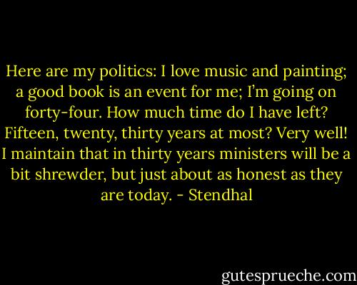 Here are my politics: I love music and painting; a good book is an event for me; I’m going on forty-four. How much time do I have left? Fifteen, twenty, thirty years at most? Very well! I maintain that in thirty years ministers will be a bit shrewder, but just about as honest as they are today. - Stendhal