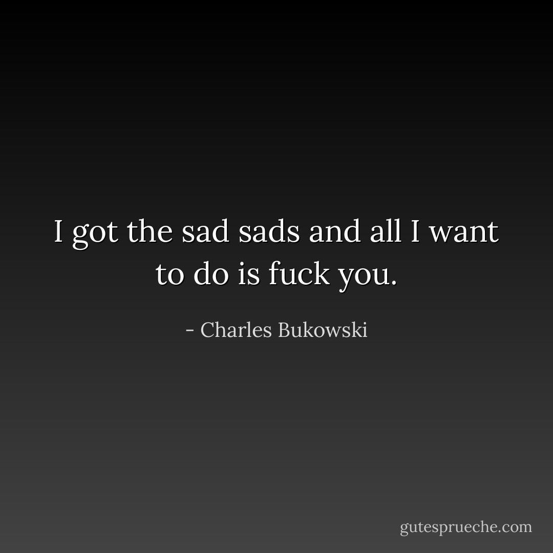 I got the sad sads and all I want to do is fuck you. - Charles Bukowski