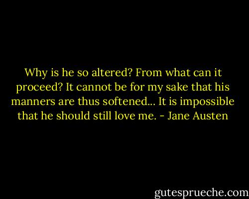 Why is he so altered? From what can it proceed? It cannot be for my sake that his manners are thus softened... It is impossible that he should still love me. - Jane Austen