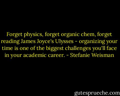 Forget physics, forget organic chem, forget reading James Joyce's Ulysses - organizing your time is one of the biggest challenges you'll face in your academic career. - Stefanie Weisman