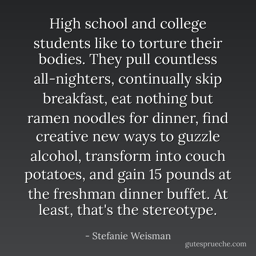 High school and college students like to torture their bodies. They pull countless all-nighters, continually skip breakfast, eat nothing but ramen noodles for dinner, find creative new ways to guzzle alcohol, transform into couch potatoes, and gain 15 pounds at the freshman dinner buffet. At least, that's the stereotype. - Stefanie Weisman
