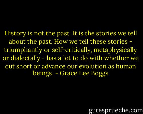 History is not the past. It is the stories we tell about the past. How we tell these stories - triumphantly or self-critically, metaphysically or dialectally - has a lot to do with whether we cut short or advance our evolution as human beings. - Grace Lee Boggs