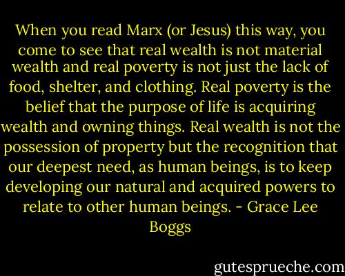 When you read Marx (or Jesus) this way, you come to see that real wealth is not material wealth and real poverty is not just the lack of food, shelter, and clothing. Real poverty is the belief that the purpose of life is acquiring wealth and owning things. Real wealth is not the possession of property but the recognition that our deepest need, as human beings, is to keep developing our natural and acquired powers to relate to other human beings. - Grace Lee Boggs