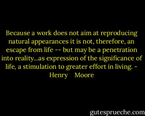Because a work does not aim at reproducing natural appearances it is not, therefore, an escape from life -- but may be a penetration into reality...as expression of the significance of life, a stimulation to greater effort in living. - Henry    Moore