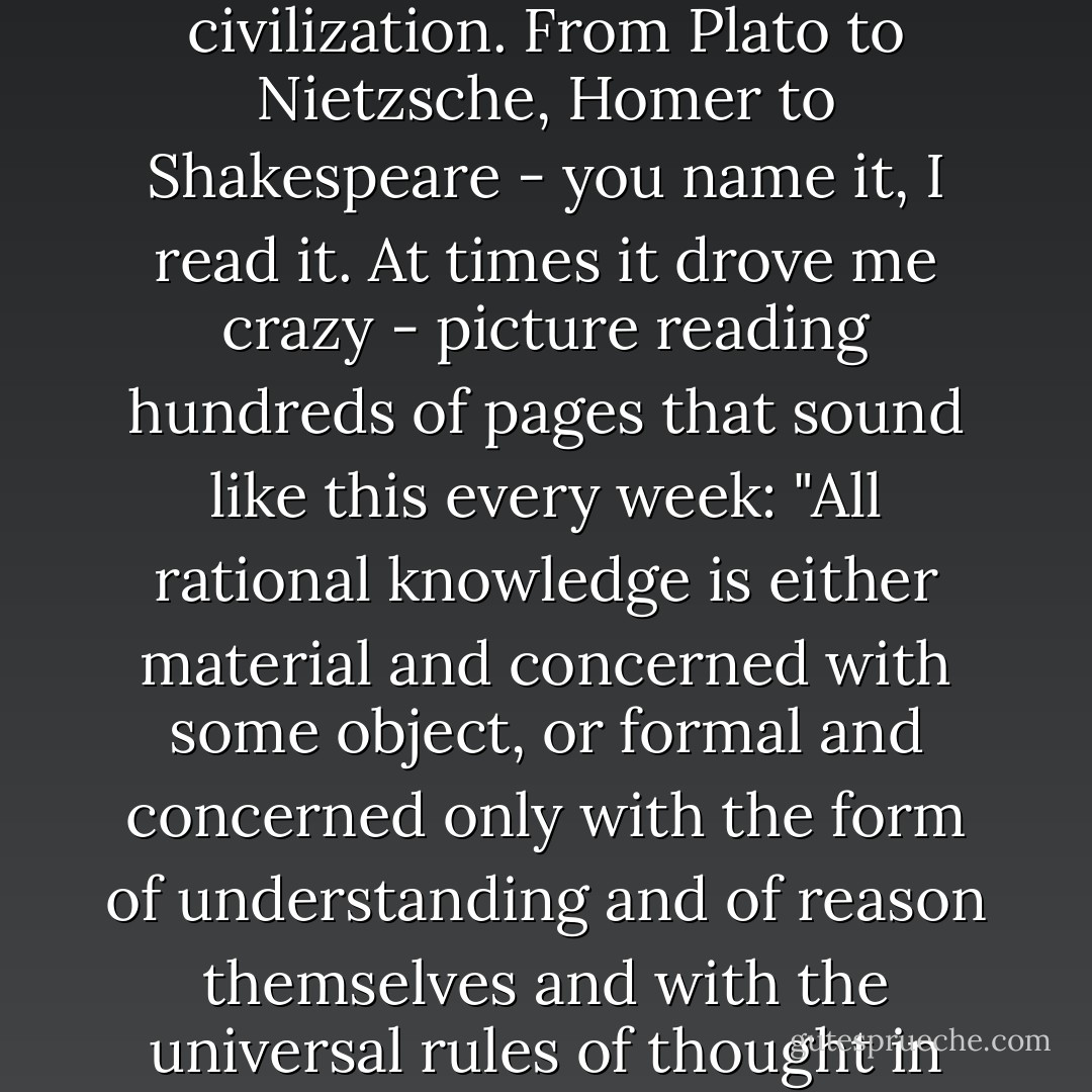 In my freshman and sophomore years of college, I read dozens of books by the great thinkers of Western civilization. From Plato to Nietzsche, Homer to Shakespeare - you name it, I read it. At times it drove me crazy - picture reading hundreds of pages that sound like this every week: "All rational knowledge is either material and concerned with some object, or formal and concerned only with the form of understanding and of reason themselves and with the universal rules of thought in general without regard to differences of its objects." Come again, Kant? - Stefanie Weisman