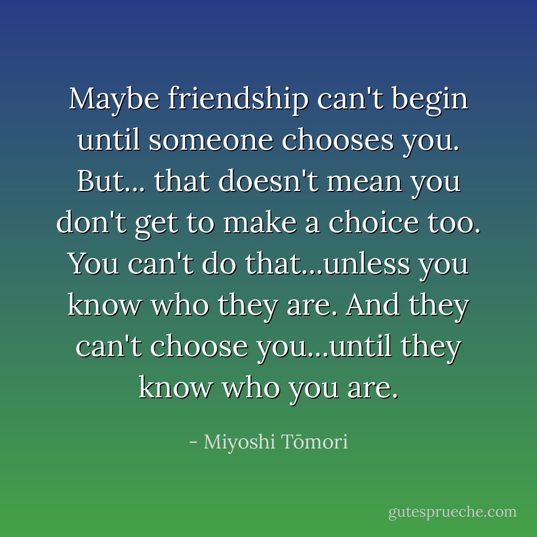 Maybe friendship can't begin until someone chooses you. But... that doesn't mean you don't get to make a choice too. You can't do that...unless you know who they are. And they can't choose you...until they know who you are. - Miyoshi Tōmori