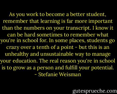 As you work to become a better student, remember that learning is far more important than the numbers on your transcript. I know it can be hard sometimes to remember what you're in school for. In some places, students go crazy over a tenth of a point - but this is an unhealthy and unsustainable way to manage your education. The real reason you're in school is to grow as a person and fulfill your potential. - Stefanie Weisman